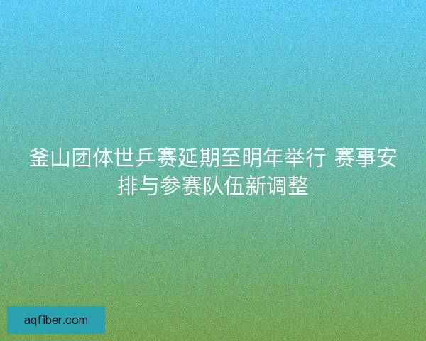 釜山团体世乒赛延期至明年举行 赛事安排与参赛队伍新调整