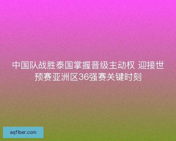 中国队战胜泰国掌握晋级主动权 迎接世预赛亚洲区36强赛关键时刻 中国队战胜泰国掌握晋级主动权 迎接世预赛亚洲区36强赛关键时刻