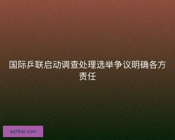 国际乒联启动调查处理选举争议明确各方责任