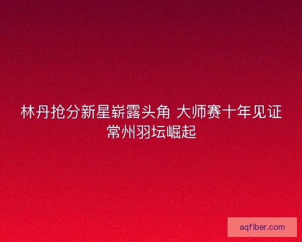 林丹抢分新星崭露头角 大师赛十年见证常州羽坛崛起