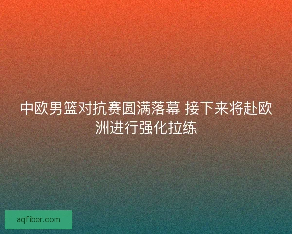 中欧男篮对抗赛圆满落幕 接下来将赴欧洲进行强化拉练