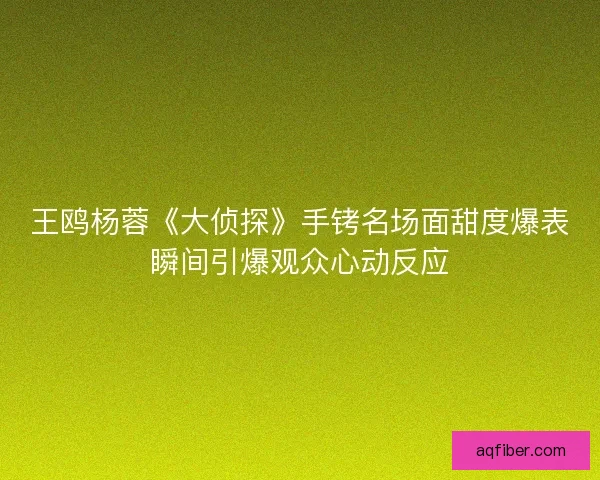 王鸥杨蓉《大侦探》手铐名场面甜度爆表瞬间引爆观众心动反应