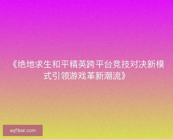 《绝地求生和平精英跨平台竞技对决新模式引领游戏革新潮流》
