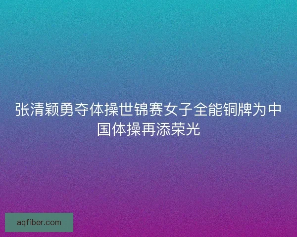 张清颖勇夺体操世锦赛女子全能铜牌为中国体操再添荣光