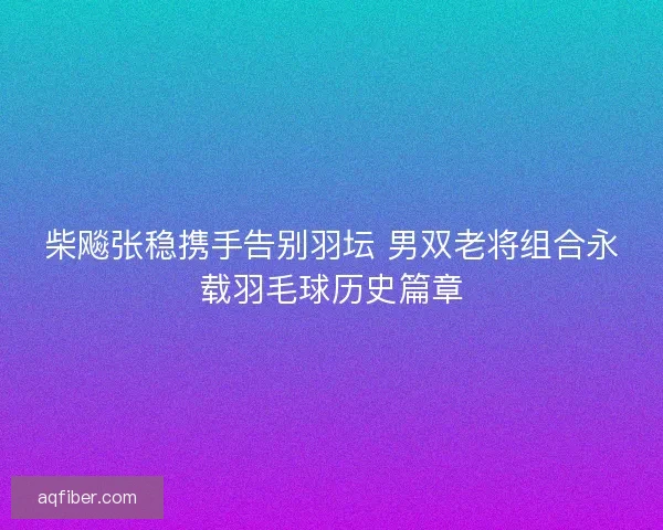 柴飚张稳携手告别羽坛 男双老将组合永载羽毛球历史篇章