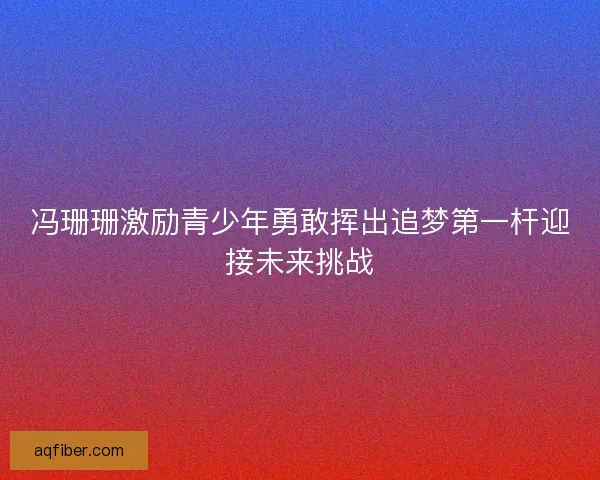 冯珊珊激励青少年勇敢挥出追梦第一杆迎接未来挑战