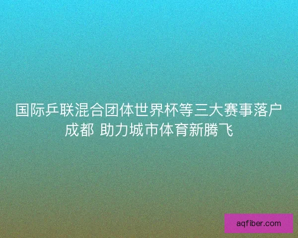 国际乒联混合团体世界杯等三大赛事落户成都 助力城市体育新腾飞