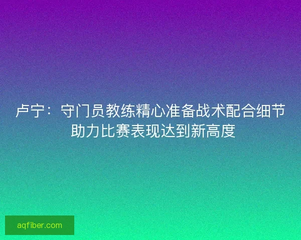 卢宁:守门员教练精心准备战术配合细节 助力比赛表现达到新高度 卢宁:守门员教练精心准备战术配合细节 助力比赛表现达到新高度